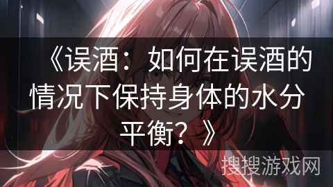 《误酒:如何在误酒的情况下保持身体的水分平衡?》 《误酒:如何在误酒的情况下保持身体的水分平衡?》