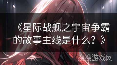 《星际战舰之宇宙争霸的故事主线是什么?》 《星际战舰之宇宙争霸的故事主线是什么?》