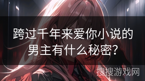跨过千年来爱你小说的男主有什么秘密? 跨过千年来爱你小说的男主有什么秘密?