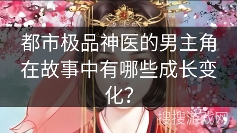 都市极品神医的男主角在故事中有哪些成长变化？