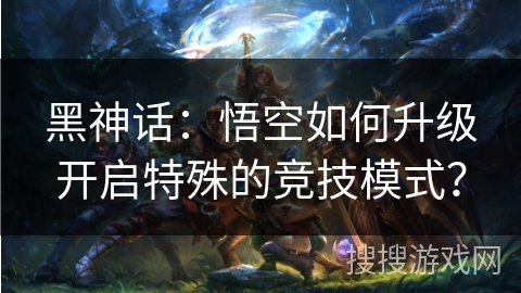 黑神话：悟空如何升级开启特殊的竞技模式？