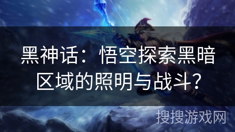 黑神话：悟空探索黑暗区域的照明与战斗？