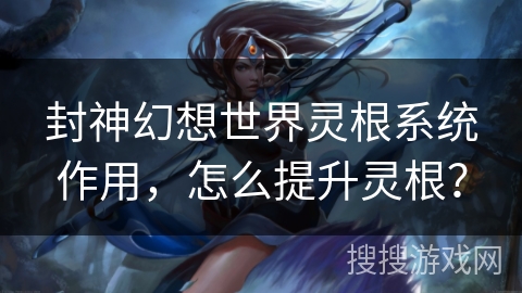 封神幻想世界灵根系统作用，怎么提升灵根？