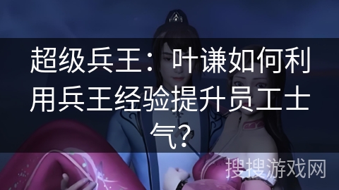 超级兵王:叶谦如何利用兵王经验提升员工士气? 超级兵王:叶谦如何利用兵王经验提升员工士气?