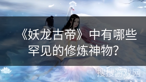 《妖龙古帝》中有哪些罕见的修炼神物? 《妖龙古帝》中有哪些罕见的修炼神物?