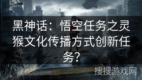 黑神话：悟空任务之灵猴文化传播方式创新任务？