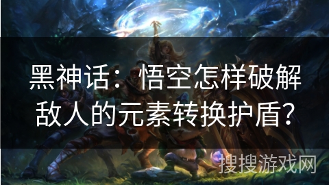 黑神话:悟空怎样破解敌人的元素转换护盾? 黑神话:悟空怎样破解敌人的元素转换护盾?