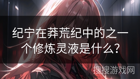 纪宁在莽荒纪中的之一个修炼灵液是什么? 纪宁在莽荒纪中的之一个修炼灵液是什么?