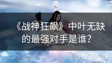 《战神狂飙》中叶无缺的最强对手是谁? 《战神狂飙》中叶无缺的最强对手是谁?