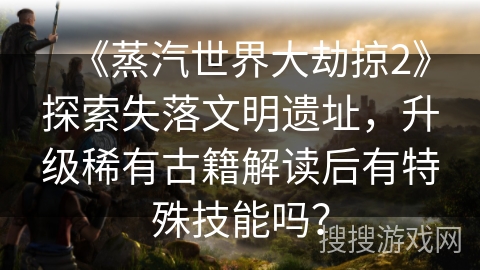 《蒸汽世界大劫掠2》探索失落文明遗址，升级稀有古籍解读后有特殊技能吗？