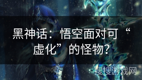 黑神话：悟空面对可“虚化”的怪物？