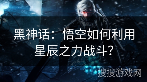 黑神话：悟空如何利用星辰之力战斗？
