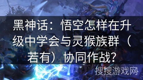 黑神话：悟空怎样在升级中学会与灵猴族群（若有）协同作战？