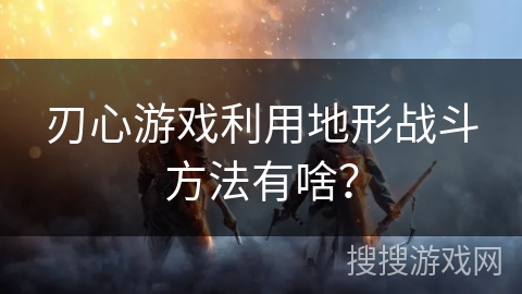刃心游戏利用地形战斗方法有啥？