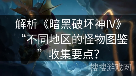 解析《暗黑破坏神IV》“不同地区的怪物图鉴”收集要点？