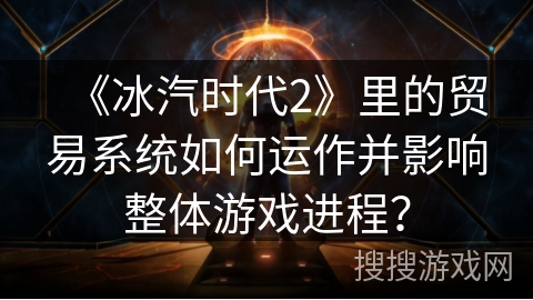 《冰汽时代2》里的贸易系统如何运作并影响整体游戏进程？