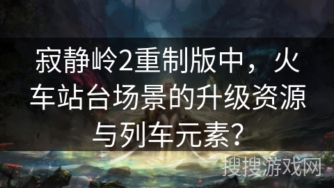 寂静岭2重制版中，火车站台场景的升级资源与列车元素？