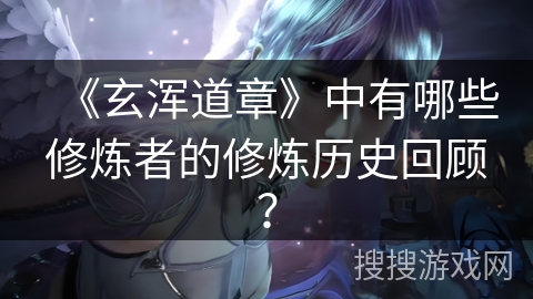 《玄浑道章》中有哪些修炼者的修炼历史回顾？