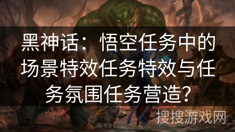 黑神话:悟空任务中的场景特效任务特效与任务氛围任务营造? 黑神话:悟空任务中的场景特效任务特效与任务氛围任务营造?