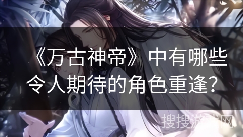 《万古神帝》中有哪些令人期待的角色重逢？