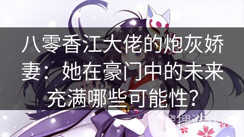 八零香江大佬的炮灰娇妻：她在豪门中的未来充满哪些可能性？