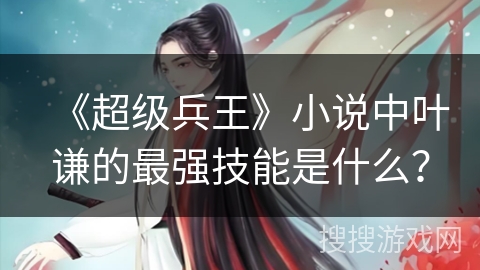 《超级兵王》小说中叶谦的最强技能是什么？