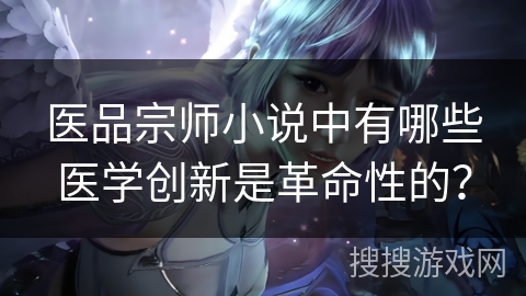 医品宗师小说中有哪些医学创新是革命性的？