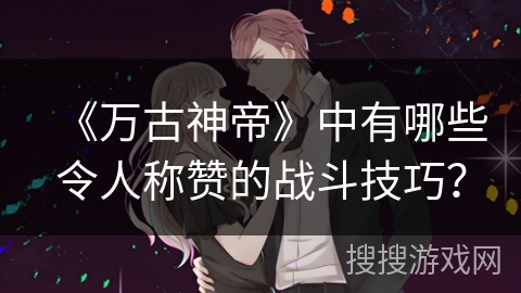《万古神帝》中有哪些令人称赞的战斗技巧？