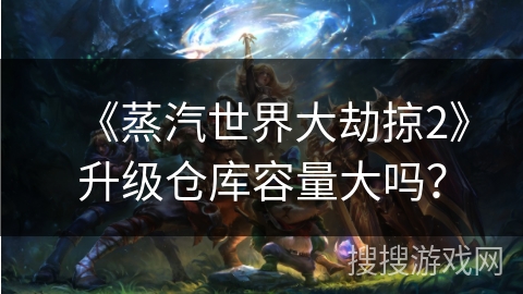 《蒸汽世界大劫掠2》升级仓库容量大吗? 《蒸汽世界大劫掠2》升级仓库容量大吗?