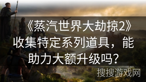 《蒸汽世界大劫掠2》收集特定系列道具，能助力大额升级吗？