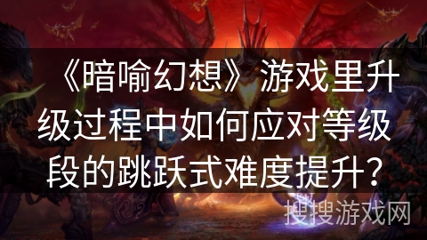 《暗喻幻想》游戏里升级过程中如何应对等级段的跳跃式难度提升？