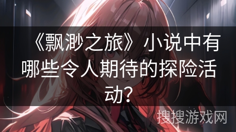 《飘渺之旅》小说中有哪些令人期待的探险活动? 《飘渺之旅》小说中有哪些令人期待的探险活动?