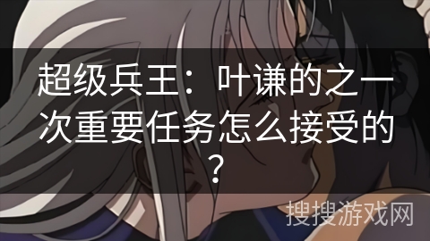 超级兵王：叶谦的之一次重要任务怎么接受的？