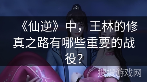 《仙逆》中，王林的修真之路有哪些重要的战役？