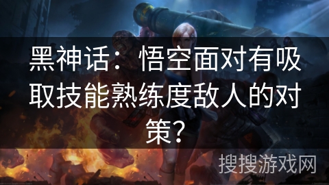 黑神话:悟空面对有吸取技能熟练度敌人的对策? 黑神话:悟空面对有吸取技能熟练度敌人的对策?