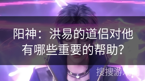 阳神：洪易的道侣对他有哪些重要的帮助？
