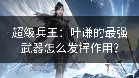 超级兵王：叶谦的最强武器怎么发挥作用？
