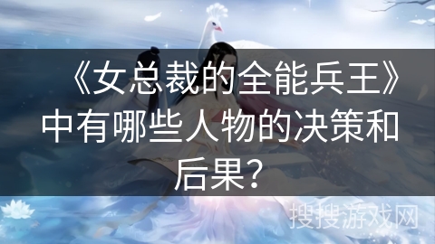 《女总裁的全能兵王》中有哪些人物的决策和后果？