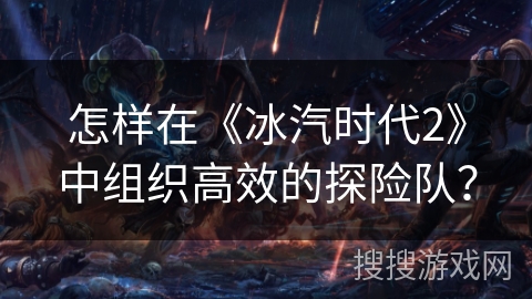 怎样在《冰汽时代2》中组织高效的探险队？