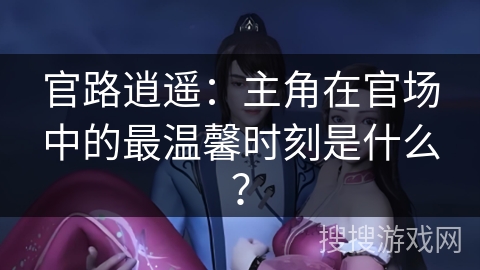 官路逍遥:主角在官场中的最温馨时刻是什么?