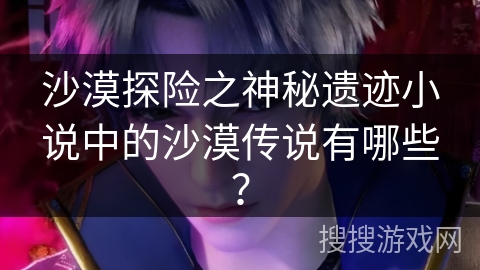 沙漠探险之神秘遗迹小说中的沙漠传说有哪些?
