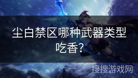 尘白禁区哪种武器类型吃香？