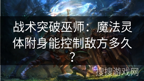 战术突破巫师:魔法灵体附身能控制敌方多久? 战术突破巫师:魔法灵体附身能控制敌方多久?