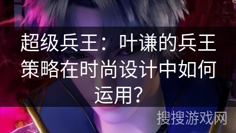 超级兵王：叶谦的兵王策略在时尚设计中如何运用？