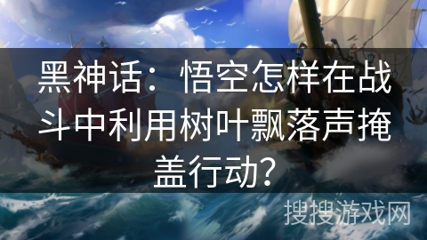黑神话：悟空怎样在战斗中利用树叶飘落声掩盖行动？