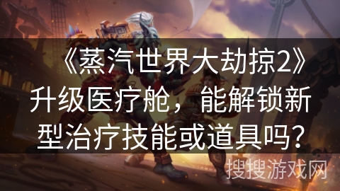 《蒸汽世界大劫掠2》升级医疗舱,能解锁新型治疗技能或道具吗? 《蒸汽世界大劫掠2》升级医疗舱,能解锁新型治疗技能或道具吗?