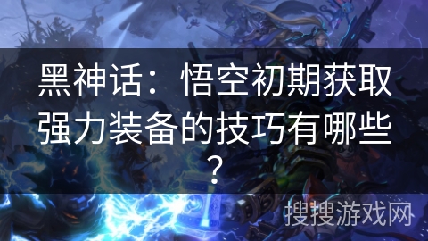 黑神话:悟空初期获取强力装备的技巧有哪些? 黑神话:悟空初期获取强力装备的技巧有哪些?