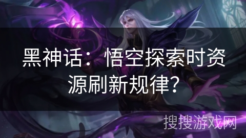 黑神话：悟空探索时资源刷新规律？