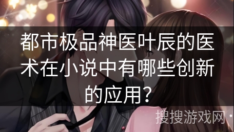 都市极品神医叶辰的医术在小说中有哪些创新的应用?