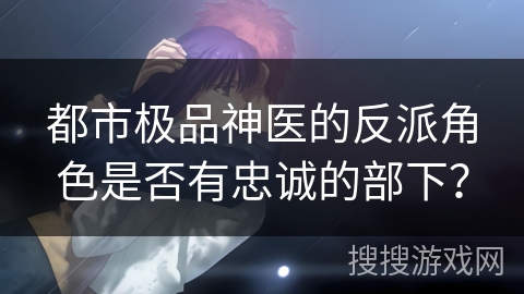 都市极品神医的反派角色是否有忠诚的部下?